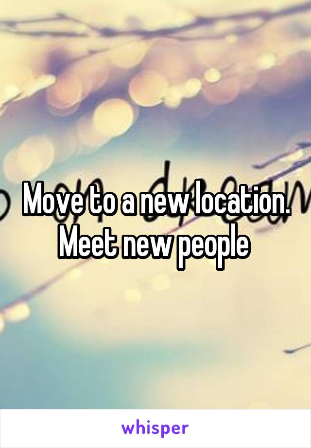 Move to a new location. Meet new people 