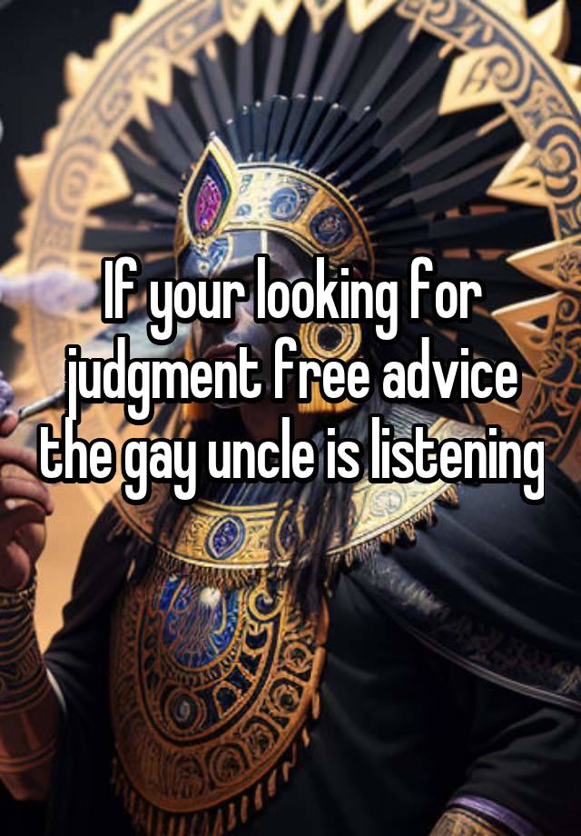 If your looking for judgment free advice the gay uncle is listening 