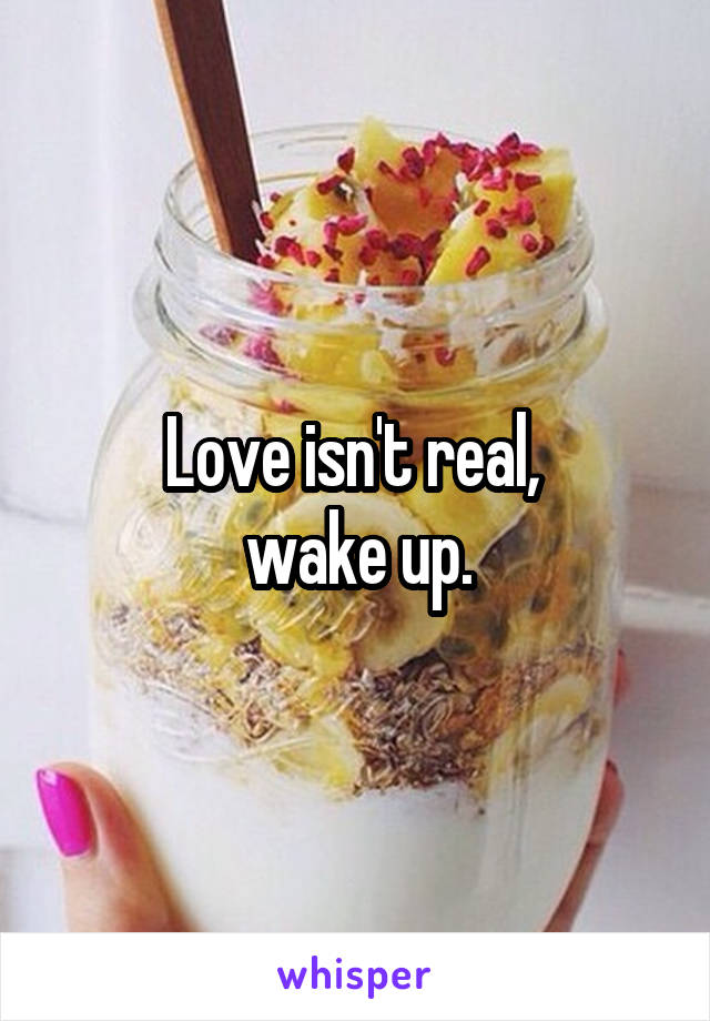 Love isn't real, 
wake up.