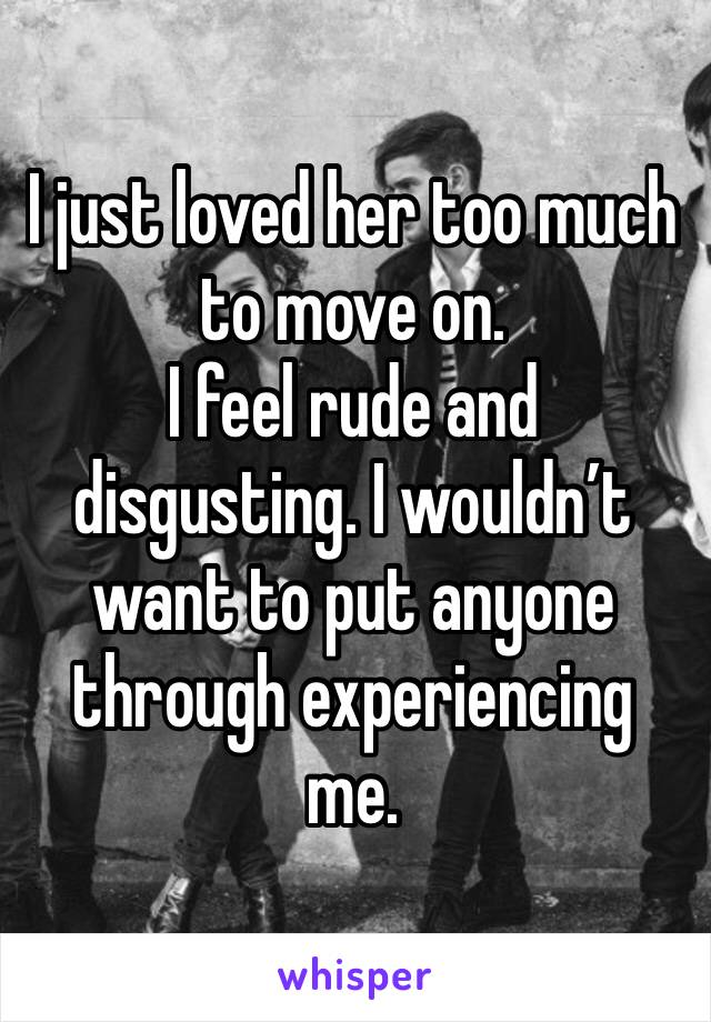 I just loved her too much to move on. 
I feel rude and disgusting. I wouldn’t want to put anyone through experiencing me. 