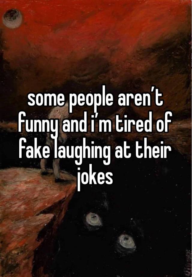 some people aren’t funny and i’m tired of fake laughing at their jokes