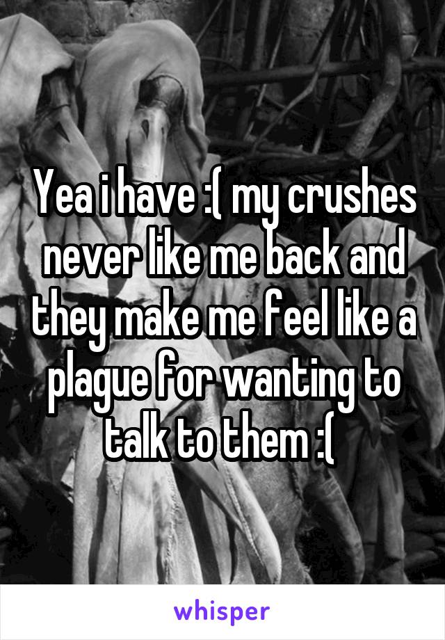 Yea i have :( my crushes never like me back and they make me feel like a plague for wanting to talk to them :( 