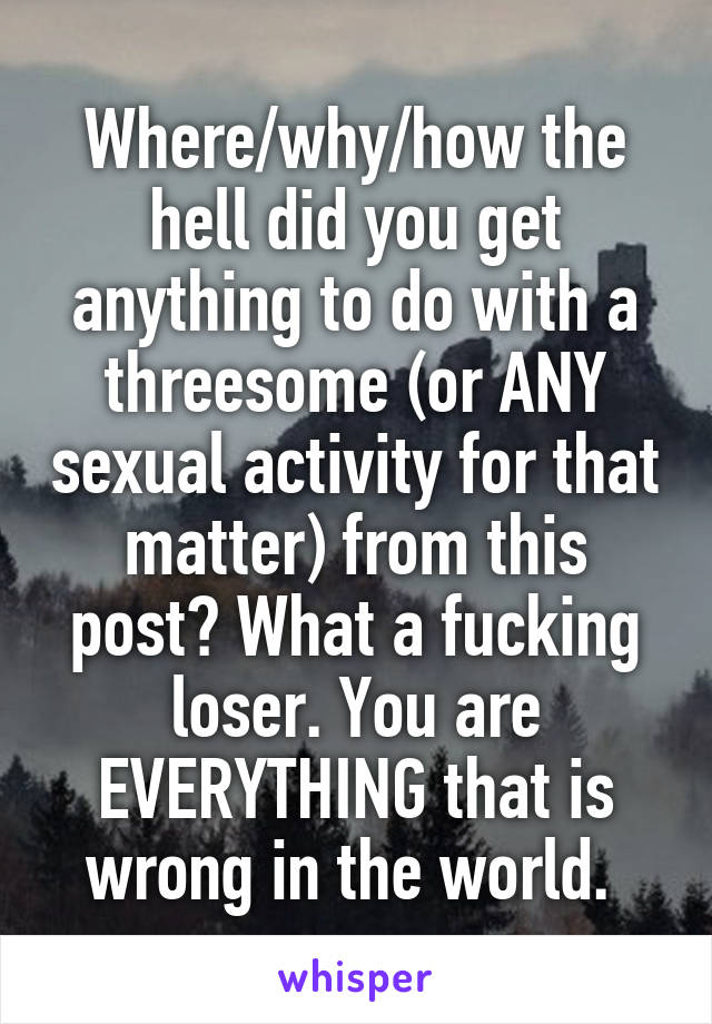 Where/why/how the hell did you get anything to do with a threesome (or ANY sexual activity for that matter) from this post? What a fucking loser. You are EVERYTHING that is wrong in the world. 