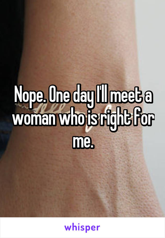 Nope. One day I'll meet a woman who is right for me.