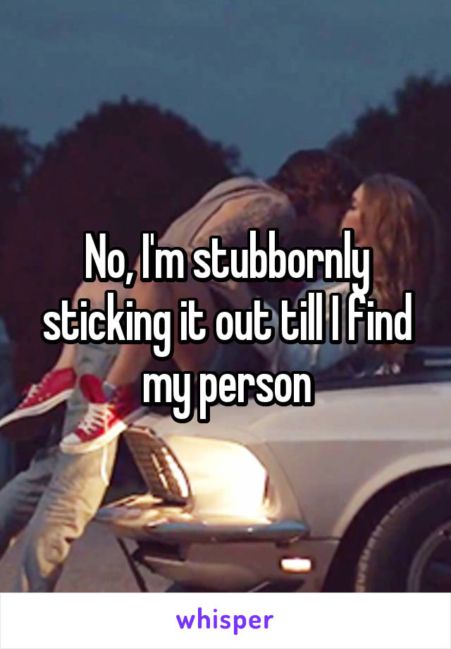 No, I'm stubbornly sticking it out till I find my person