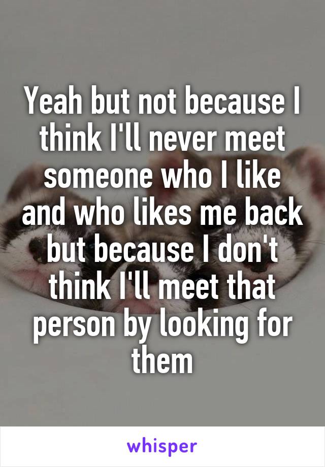 Yeah but not because I think I'll never meet someone who I like and who likes me back but because I don't think I'll meet that person by looking for them