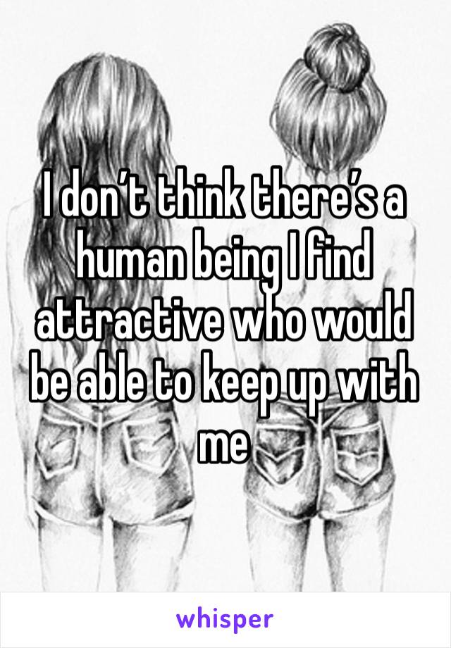 I don’t think there’s a human being I find attractive who would be able to keep up with me 