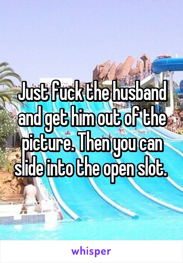 Just fuck the husband and get him out of the picture. Then you can slide into the open slot. 