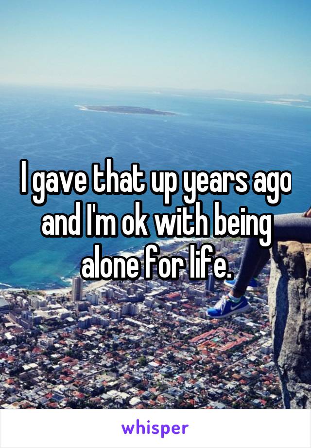 I gave that up years ago and I'm ok with being alone for life.