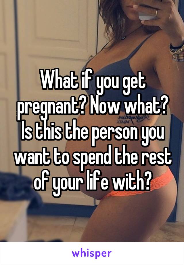 What if you get pregnant? Now what? Is this the person you want to spend the rest of your life with?