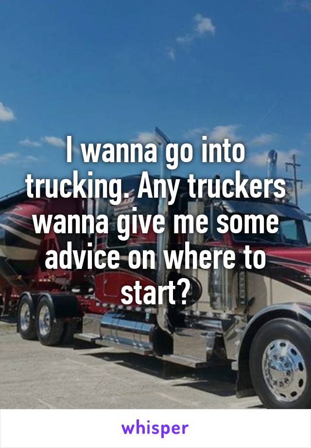 I wanna go into trucking. Any truckers wanna give me some advice on where to start?