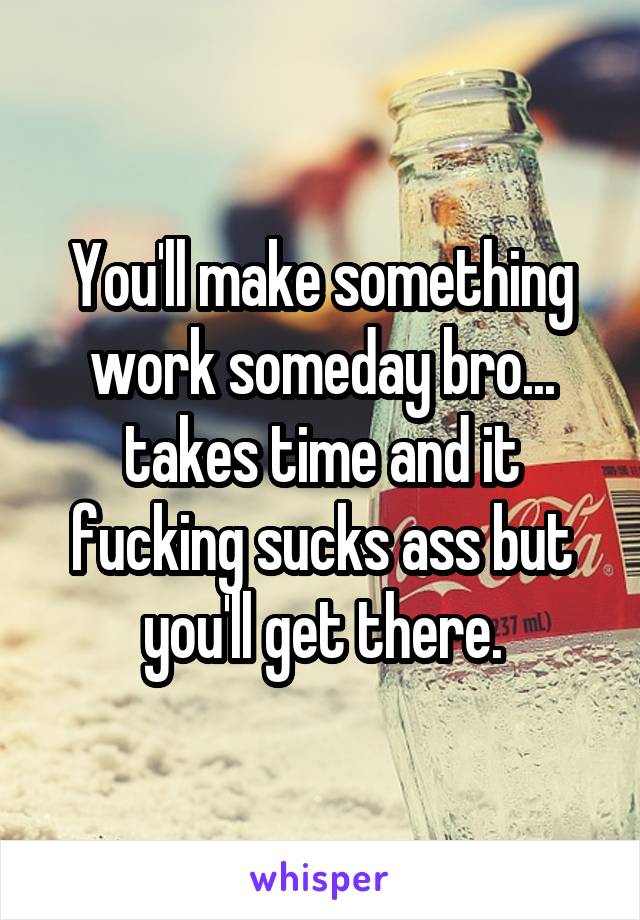 You'll make something work someday bro... takes time and it fucking sucks ass but you'll get there.