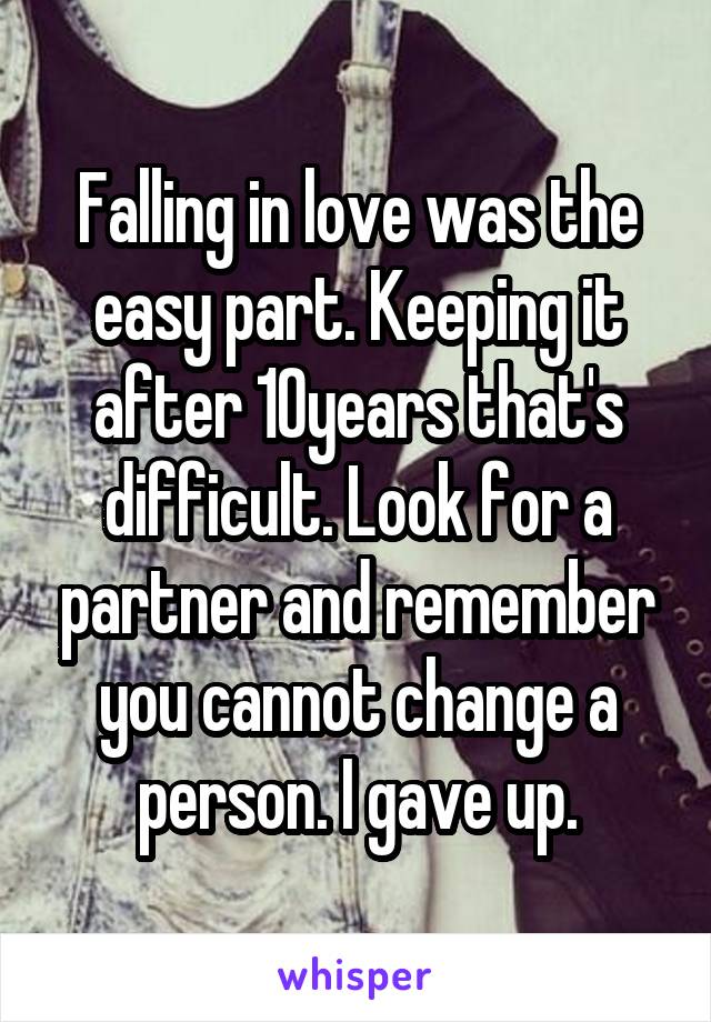 Falling in love was the easy part. Keeping it after 10years that's difficult. Look for a partner and remember you cannot change a person. I gave up.