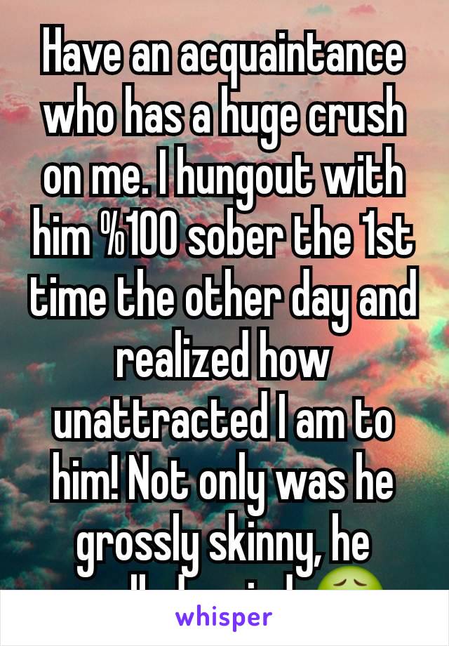 Have an acquaintance who has a huge crush on me. I hungout with him %100 sober the 1st time the other day and realized how unattracted I am to him! Not only was he grossly skinny, he smelled weird. 🤢