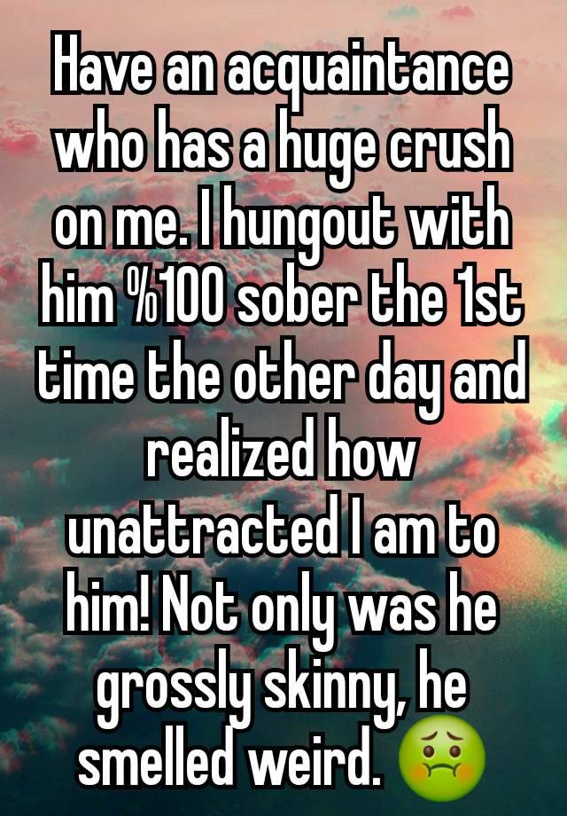 Have an acquaintance who has a huge crush on me. I hungout with him %100 sober the 1st time the other day and realized how unattracted I am to him! Not only was he grossly skinny, he smelled weird. 🤢