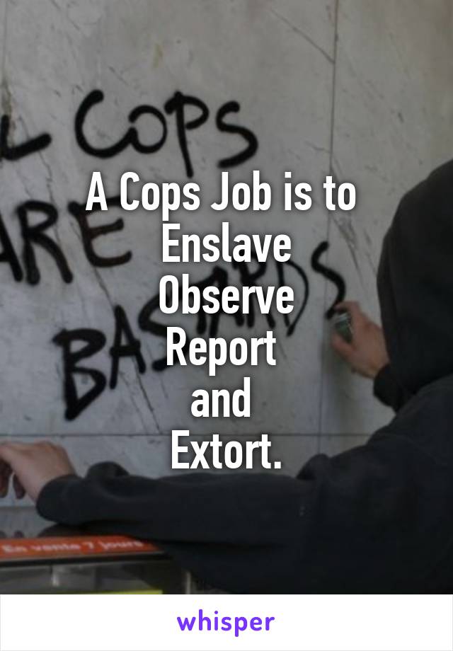 A Cops Job is to 
Enslave
Observe
Report 
and 
Extort.