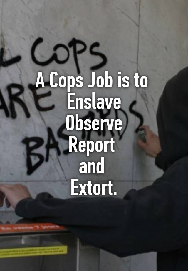 A Cops Job is to 
Enslave
Observe
Report 
and 
Extort.