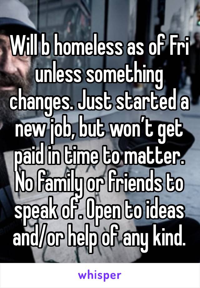 Will b homeless as of Fri unless something changes. Just started a new job, but won’t get paid in time to matter. No family or friends to speak of. Open to ideas and/or help of any kind. 