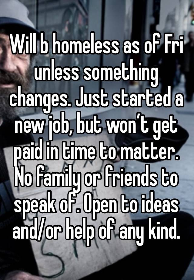 Will b homeless as of Fri unless something changes. Just started a new job, but won’t get paid in time to matter. No family or friends to speak of. Open to ideas and/or help of any kind. 