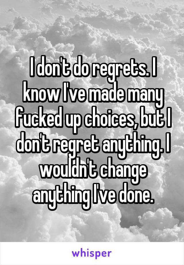 I don't do regrets. I know I've made many fucked up choices, but I don't regret anything. I wouldn't change anything I've done.