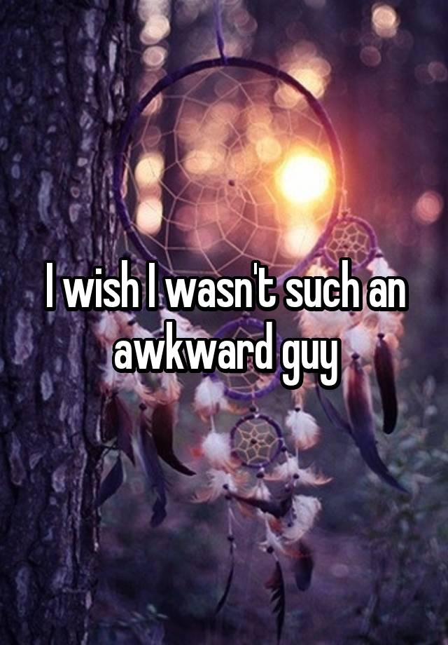 I wish I wasn't such an awkward guy