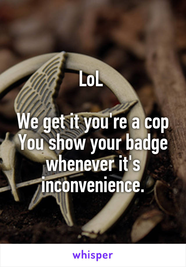 LoL 

We get it you're a cop You show your badge whenever it's inconvenience.