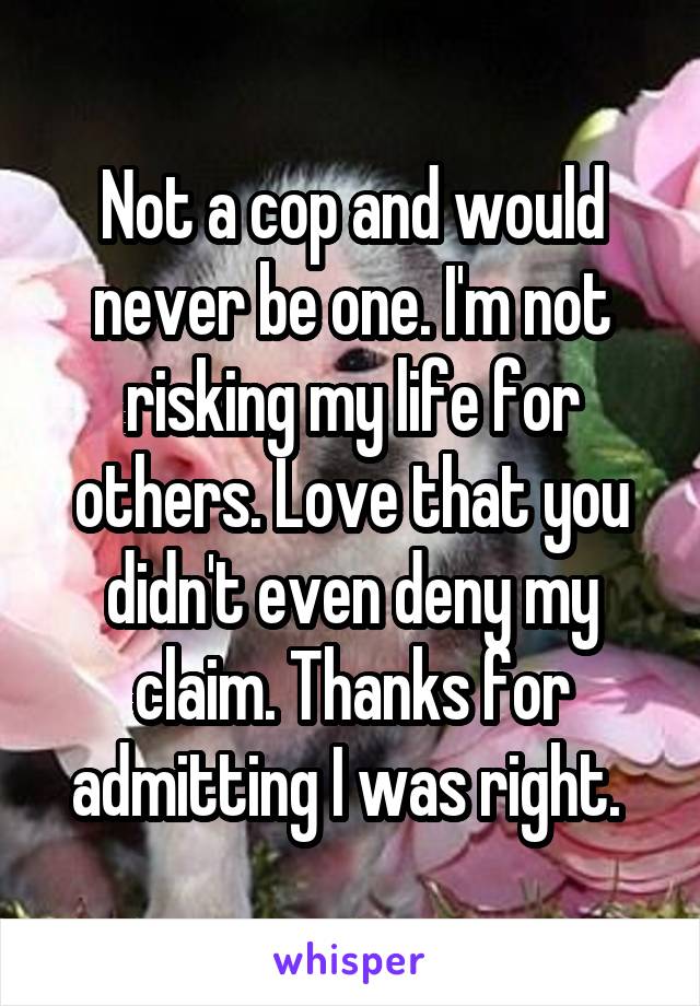 Not a cop and would never be one. I'm not risking my life for others. Love that you didn't even deny my claim. Thanks for admitting I was right. 