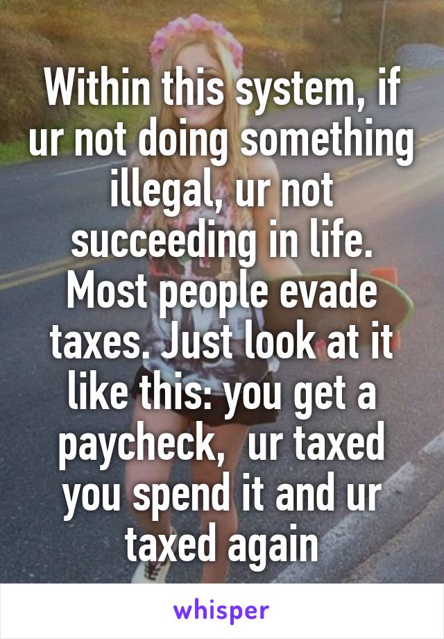 Within this system, if ur not doing something illegal, ur not succeeding in life. Most people evade taxes. Just look at it like this: you get a paycheck,  ur taxed you spend it and ur taxed again