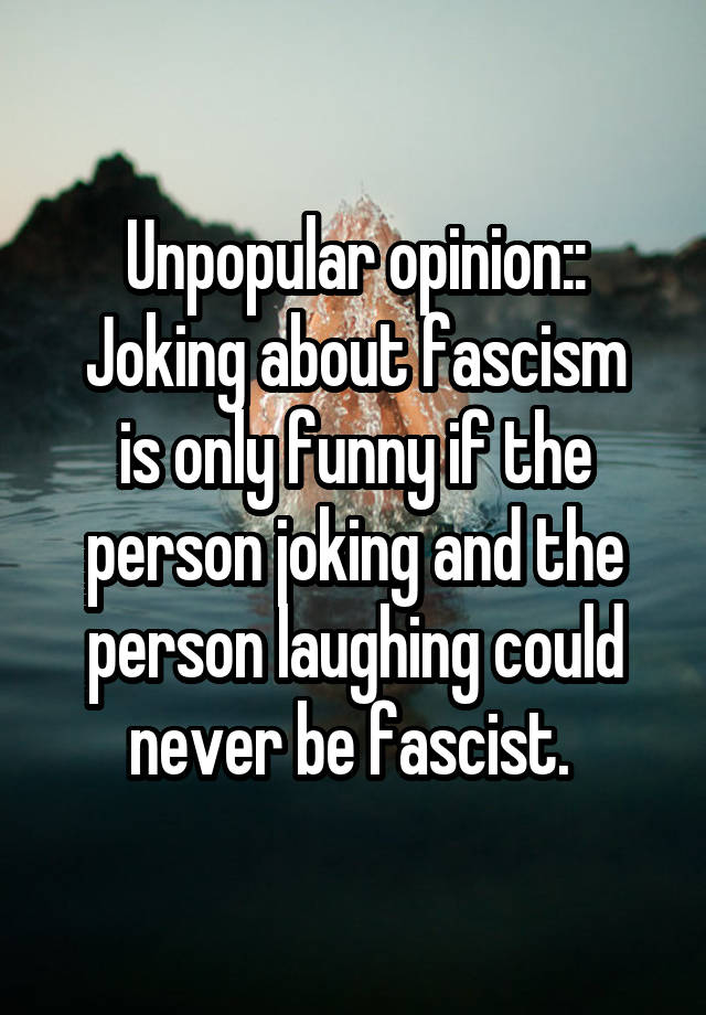 Unpopular opinion::
Joking about fascism is only funny if the person joking and the person laughing could never be fascist. 