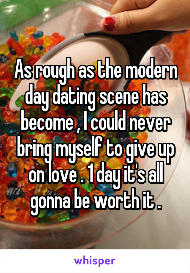 As rough as the modern day dating scene has become , I could never bring myself to give up on love . 1 day it's all gonna be worth it .