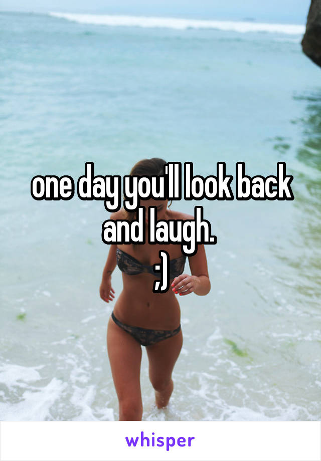 one day you'll look back and laugh. 
;)