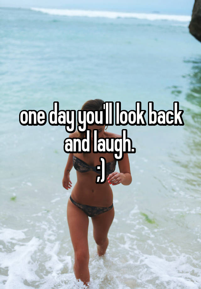 one day you'll look back and laugh. 
;)