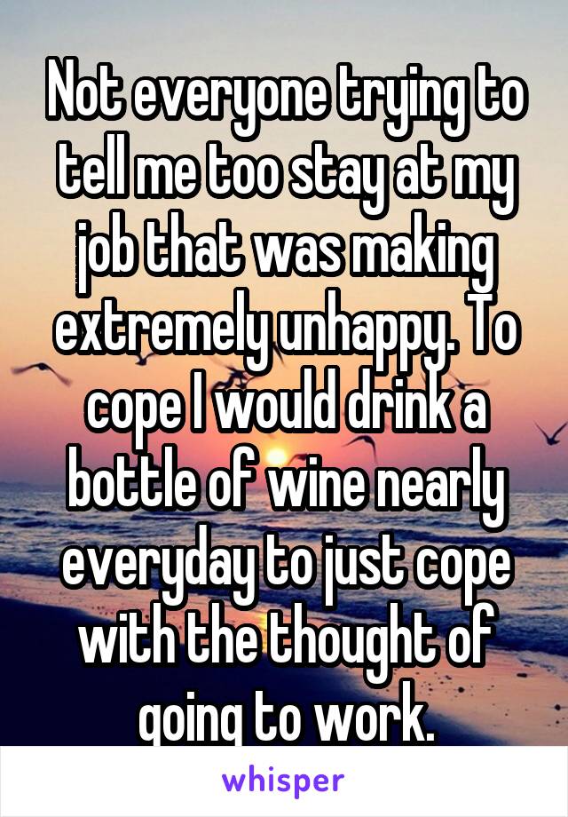 Not everyone trying to tell me too stay at my job that was making extremely unhappy. To cope I would drink a bottle of wine nearly everyday to just cope with the thought of going to work.