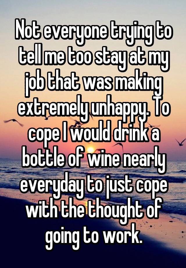 Not everyone trying to tell me too stay at my job that was making extremely unhappy. To cope I would drink a bottle of wine nearly everyday to just cope with the thought of going to work.