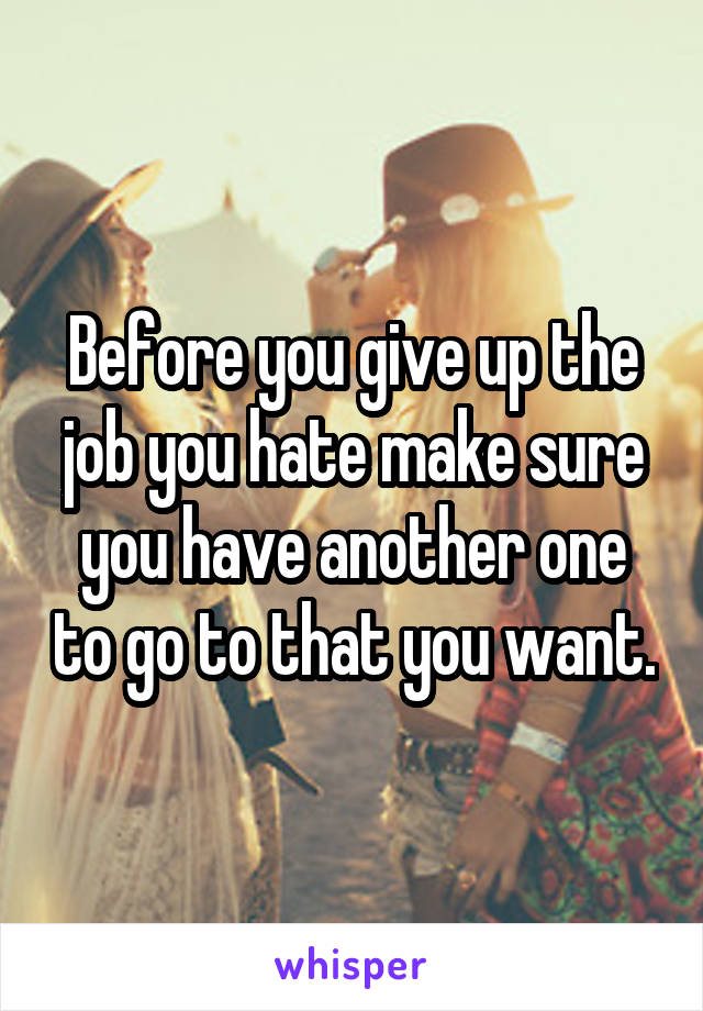 Before you give up the job you hate make sure you have another one to go to that you want.