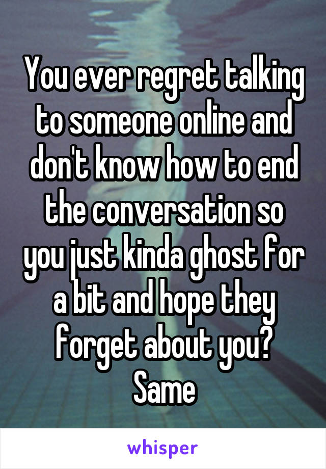 You ever regret talking to someone online and don't know how to end the conversation so you just kinda ghost for a bit and hope they forget about you? Same