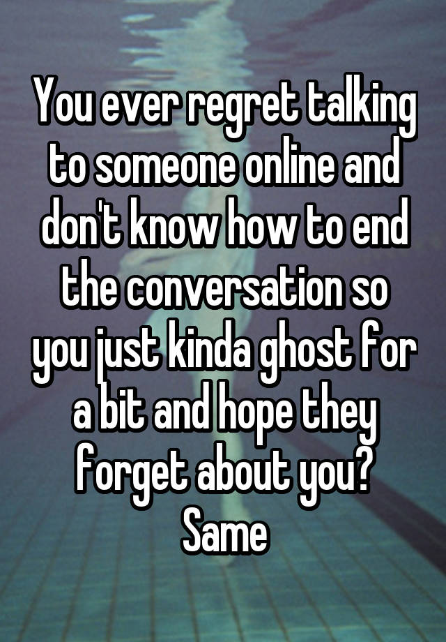 You ever regret talking to someone online and don't know how to end the conversation so you just kinda ghost for a bit and hope they forget about you? Same