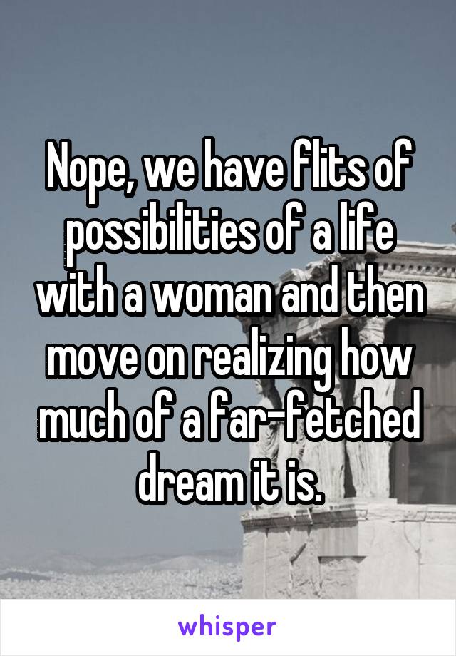 Nope, we have flits of possibilities of a life with a woman and then move on realizing how much of a far-fetched dream it is.