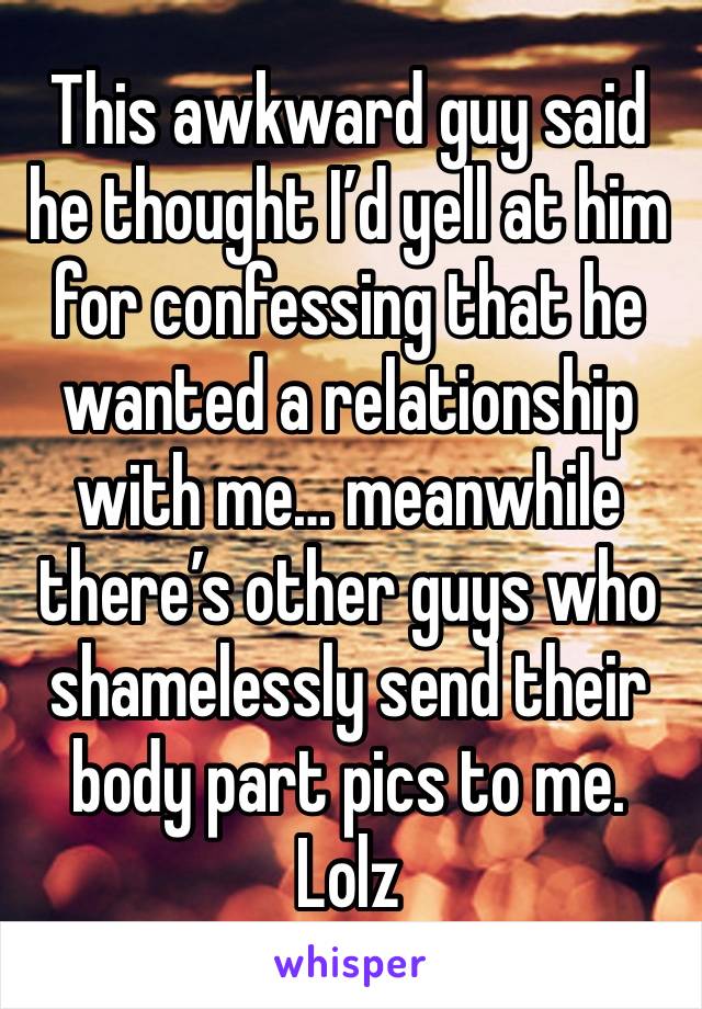 This awkward guy said he thought I’d yell at him for confessing that he wanted a relationship with me… meanwhile there’s other guys who shamelessly send their body part pics to me. Lolz 