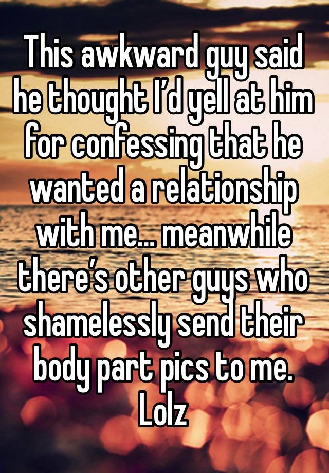 This awkward guy said he thought I’d yell at him for confessing that he wanted a relationship with me… meanwhile there’s other guys who shamelessly send their body part pics to me. Lolz 