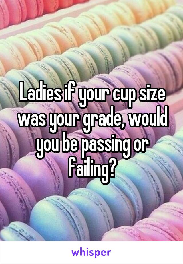 Ladies if your cup size was your grade, would you be passing or failing?