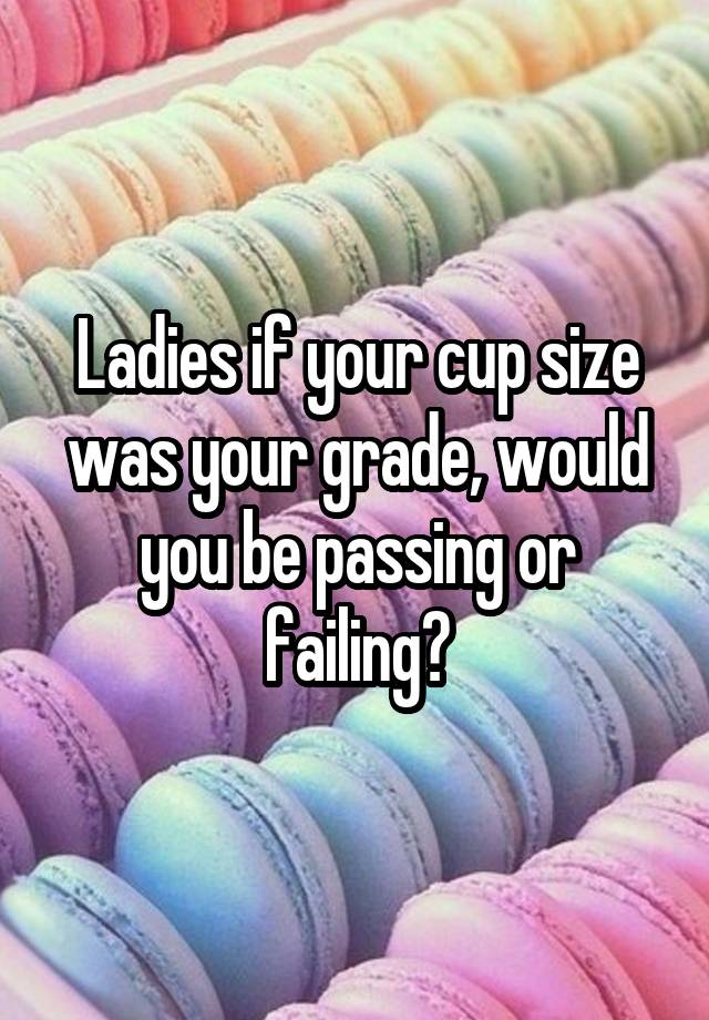 Ladies if your cup size was your grade, would you be passing or failing?