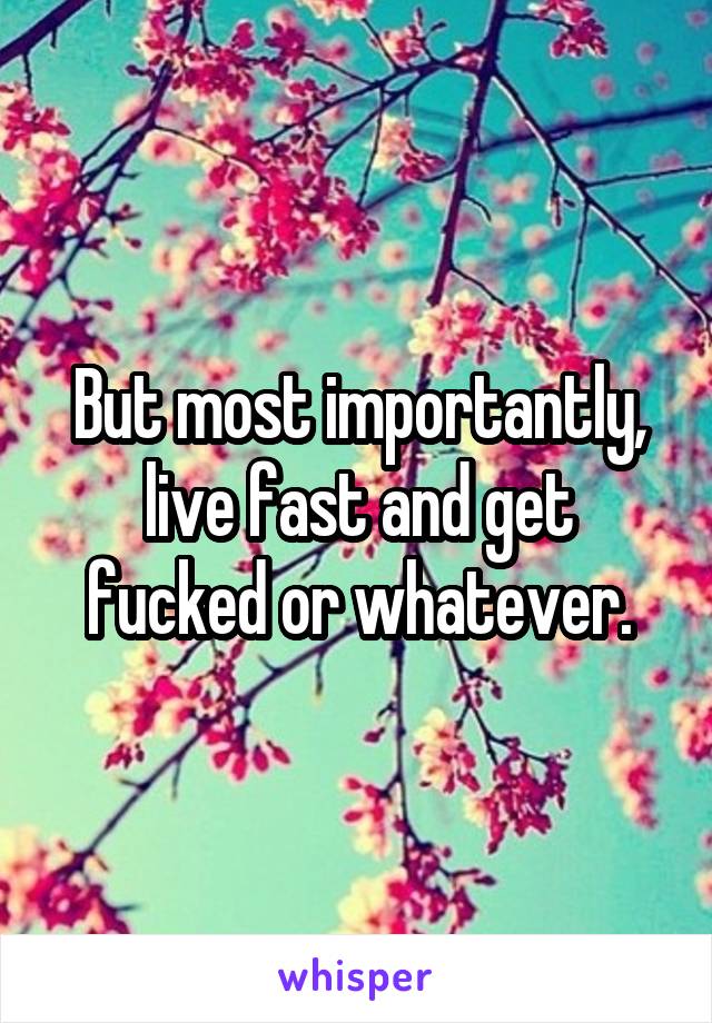 But most importantly, live fast and get fucked or whatever.