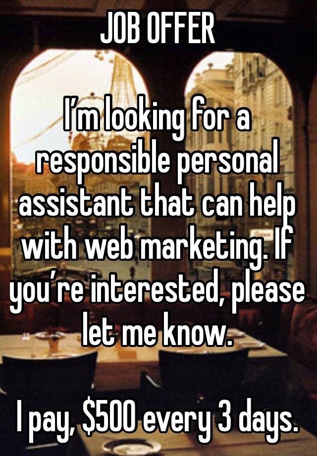 JOB OFFER 

I’m looking for a responsible personal assistant that can help with web marketing. If you’re interested, please let me know.

I pay, $500 every 3 days.