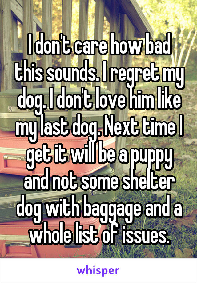 I don't care how bad this sounds. I regret my dog. I don't love him like my last dog. Next time I get it will be a puppy and not some shelter dog with baggage and a whole list of issues.