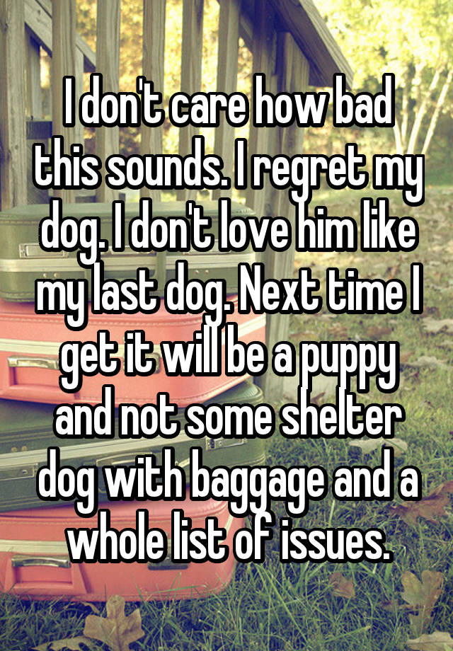 I don't care how bad this sounds. I regret my dog. I don't love him like my last dog. Next time I get it will be a puppy and not some shelter dog with baggage and a whole list of issues.