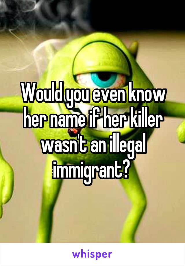 Would you even know her name if her killer wasn't an illegal immigrant? 