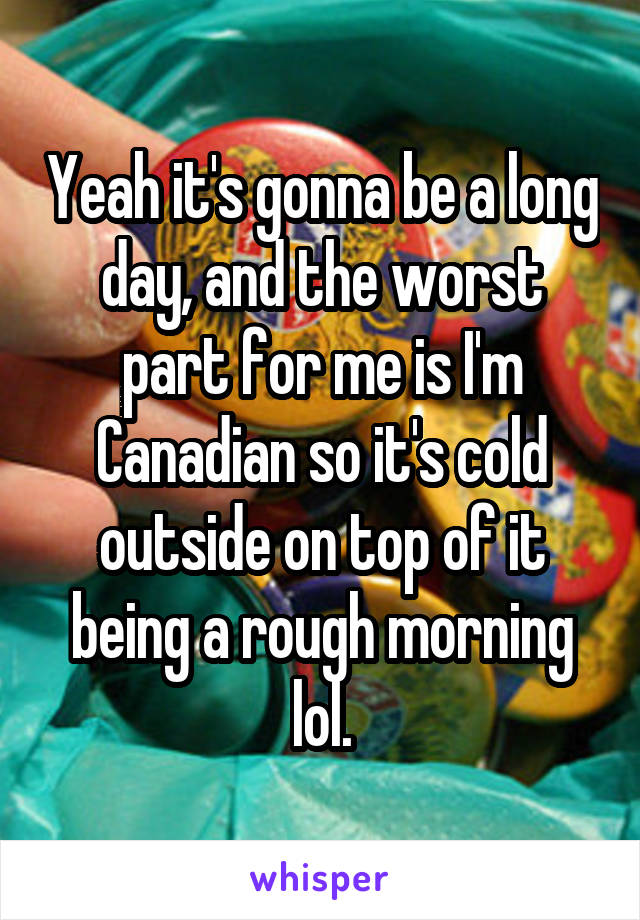 Yeah it's gonna be a long day, and the worst part for me is I'm Canadian so it's cold outside on top of it being a rough morning lol.