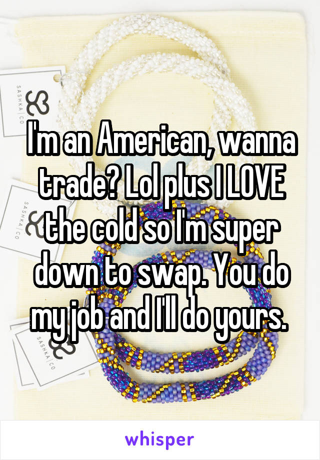 I'm an American, wanna trade? Lol plus I LOVE the cold so I'm super down to swap. You do my job and I'll do yours. 