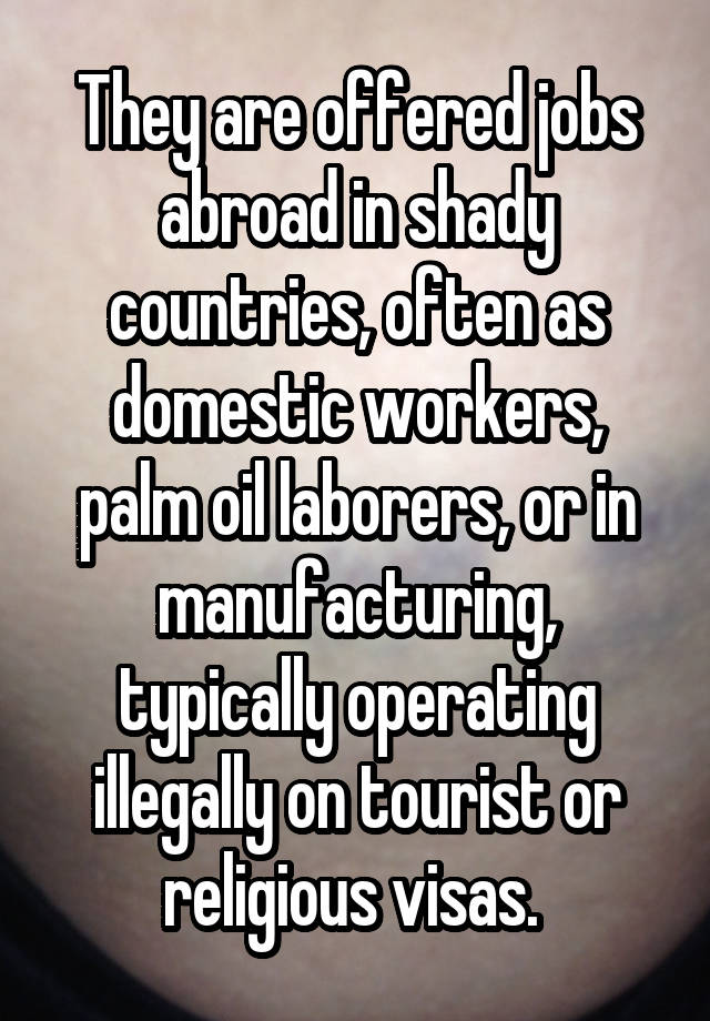 They are offered jobs abroad in shady countries, often as domestic workers, palm oil laborers, or in manufacturing, typically operating illegally on tourist or religious visas. 